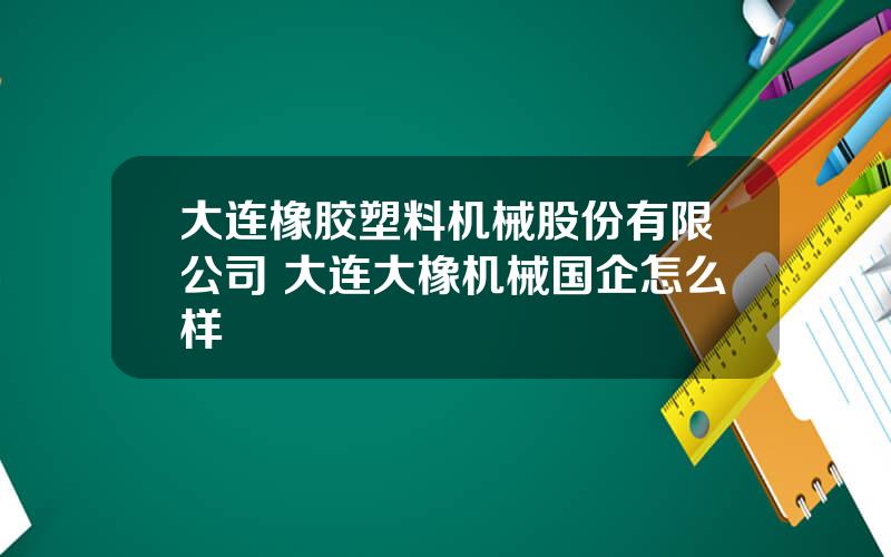 大连橡胶塑料机械股份有限公司 大连大橡机械国企怎么样